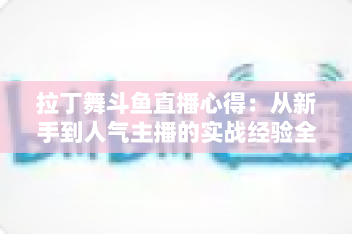 拉丁舞斗鱼直播心得：从新手到人气主播的实战经验全解析