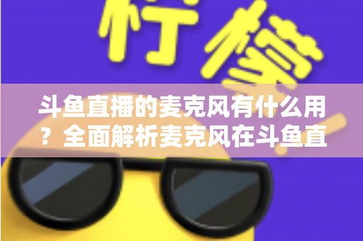斗鱼直播的麦克风有什么用?全面解析麦克风在斗鱼直播中的核心价值与选购指南 斗鱼直播的麦克风有什么用?全面解析麦克风在斗鱼直播中的核心价值与选购指南