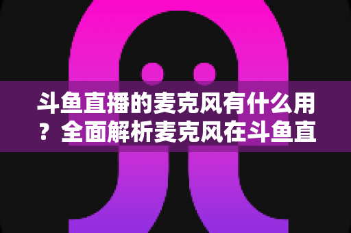 斗鱼直播的麦克风有什么用?全面解析麦克风在斗鱼直播中的核心价值与选购指南 斗鱼直播的麦克风有什么用?全面解析麦克风在斗鱼直播中的核心价值与选购指南