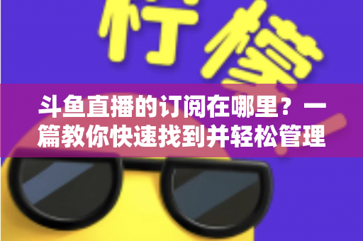 斗鱼直播的订阅在哪里？一篇教你快速找到并轻松管理订阅功能的完整指南