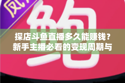 探店斗鱼直播多久能赚钱？新手主播必看的变现周期与快速起号全攻略