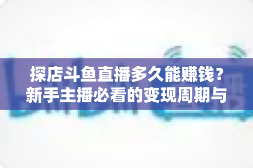 探店斗鱼直播多久能赚钱？新手主播必看的变现周期与快速起号全攻略