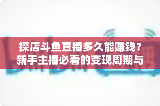 探店斗鱼直播多久能赚钱？新手主播必看的变现周期与快速起号全攻略