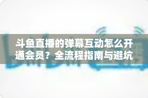 斗鱼直播的弹幕互动怎么开通会员？全流程指南与避坑攻略一文看懂