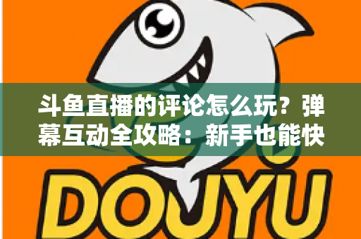 斗鱼直播的评论怎么玩?弹幕互动全攻略:新手也能快速上手的实用指南 斗鱼直播的评论怎么玩?弹幕互动全攻略:新手也能快速上手的实用指南