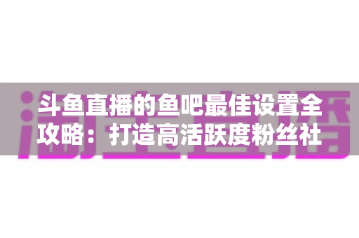 斗鱼直播的鱼吧最佳设置全攻略：打造高活跃度粉丝社区必备指南
