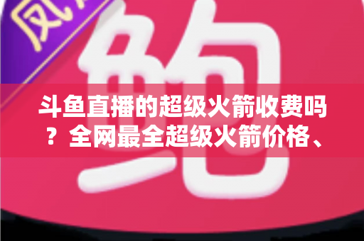 斗鱼直播的超级火箭收费吗？全网最全超级火箭价格、特权与送礼攻略解析