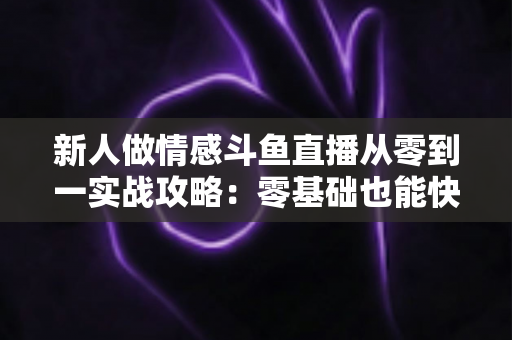 新人做情感斗鱼直播从零到一实战攻略：零基础也能快速起号的完整指南