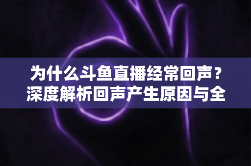 为什么斗鱼直播经常回声？深度解析回声产生原因与全方位解决指南