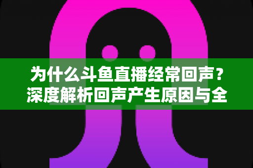 为什么斗鱼直播经常回声？深度解析回声产生原因与全方位解决指南