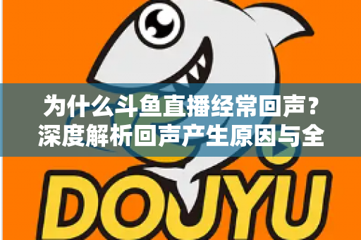为什么斗鱼直播经常回声？深度解析回声产生原因与全方位解决指南