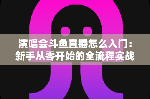 演唱会斗鱼直播怎么入门：新手从零开始的全流程实战指南