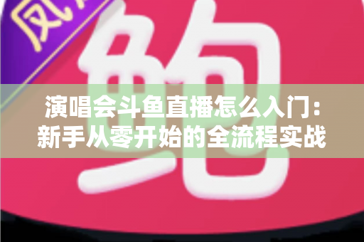 演唱会斗鱼直播怎么入门：新手从零开始的全流程实战指南