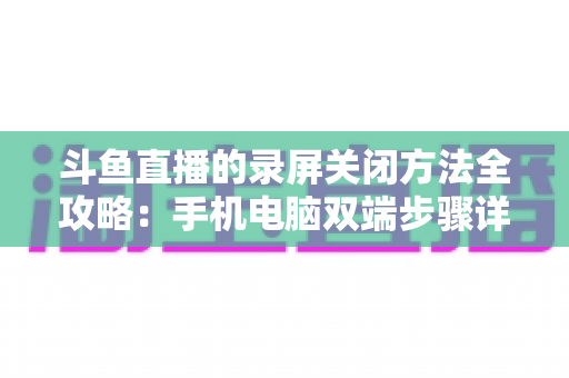 斗鱼直播的录屏关闭方法全攻略：手机电脑双端步骤详解，轻松搞定录制收尾