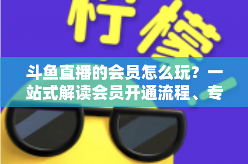 斗鱼直播的会员怎么玩?一站式解读会员开通流程、专属权益与实用玩法攻略 斗鱼直播的会员怎么玩?一站式解读会员开通流程、专属权益与实用玩法攻略