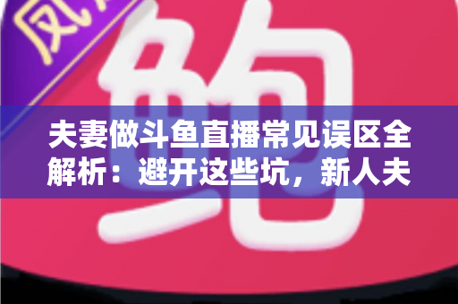 夫妻做斗鱼直播常见误区全解析：避开这些坑，新人夫妻主播也能稳步起号