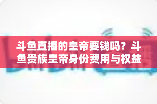 斗鱼直播的皇帝要钱吗?斗鱼贵族皇帝身份费用与权益全面解析 斗鱼直播的皇帝要钱吗?斗鱼贵族皇帝身份费用与权益全面解析