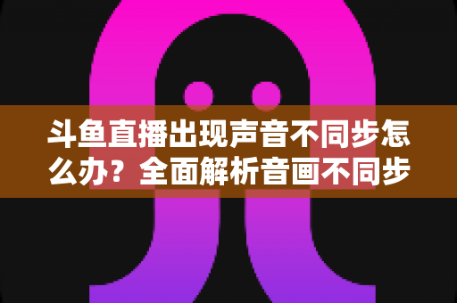 斗鱼直播出现声音不同步怎么办?全面解析音画不同步原因与实用解决方案 斗鱼直播出现声音不同步怎么办?全面解析音画不同步原因与实用解决方案