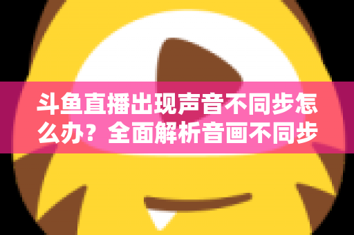 斗鱼直播出现声音不同步怎么办？全面解析音画不同步原因与实用解决方案