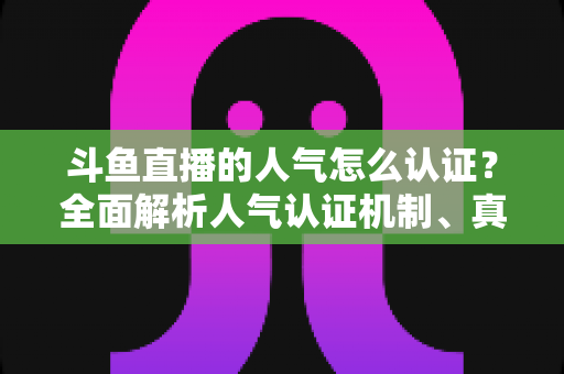 斗鱼直播的人气怎么认证？全面解析人气认证机制、真实人气辨别与提升攻略