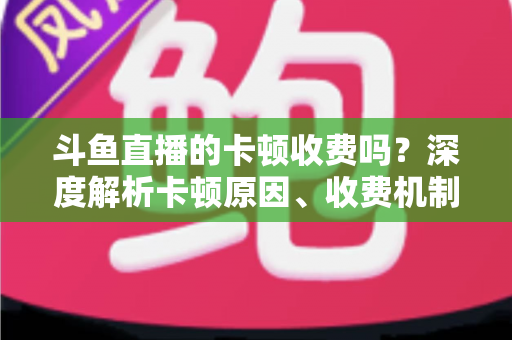 斗鱼直播的卡顿收费吗?深度解析卡顿原因、收费机制与免费优化方案 斗鱼直播的卡顿收费吗?深度解析卡顿原因、收费机制与免费优化方案
