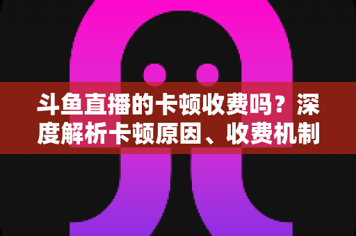 斗鱼直播的卡顿收费吗？深度解析卡顿原因、收费机制与免费优化方案