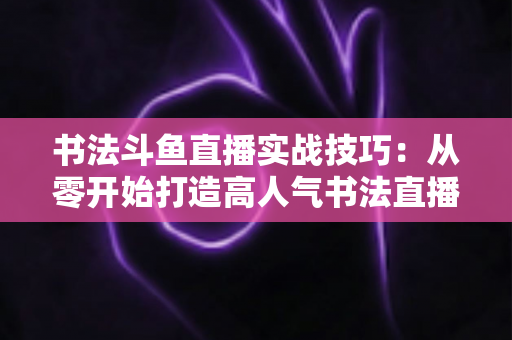 书法斗鱼直播实战技巧:从零开始打造高人气书法直播间的完整攻略 书法斗鱼直播实战技巧:从零开始打造高人气书法直播间的完整攻略