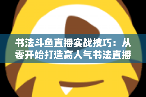 书法斗鱼直播实战技巧：从零开始打造高人气书法直播间的完整攻略