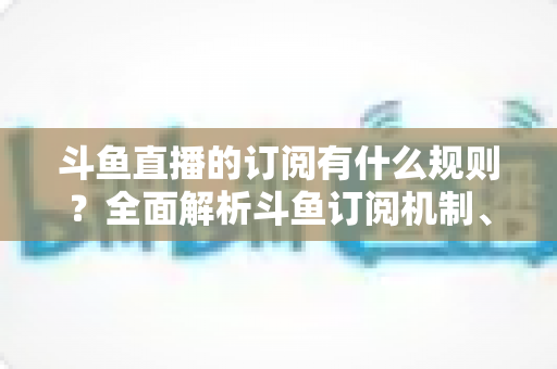 斗鱼直播的订阅有什么规则？全面解析斗鱼订阅机制、权益与注意事项