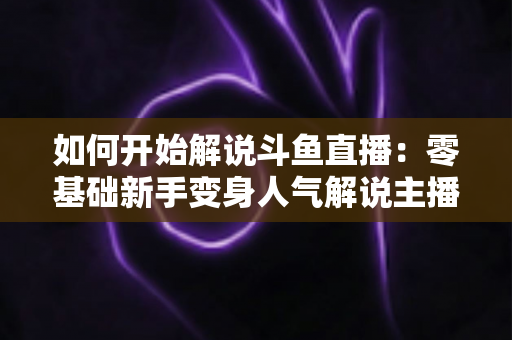如何开始解说斗鱼直播:零基础新手变身人气解说主播的完整实战指南 如何开始解说斗鱼直播:零基础新手变身人气解说主播的完整实战指南