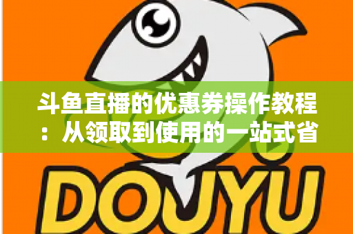 斗鱼直播的优惠券操作教程：从领取到使用的一站式省钱攻略