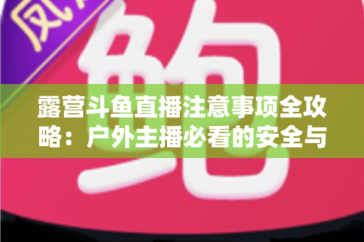 露营斗鱼直播注意事项全攻略:户外主播必看的安全与实战技巧指南 露营斗鱼直播注意事项全攻略:户外主播必看的安全与实战技巧指南
