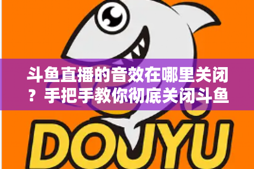 斗鱼直播的音效在哪里关闭?手把手教你彻底关闭斗鱼音效的完整指南 斗鱼直播的音效在哪里关闭?手把手教你彻底关闭斗鱼音效的完整指南