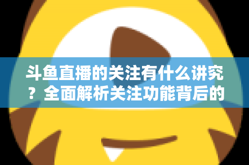 斗鱼直播的关注有什么讲究？全面解析关注功能背后的门道与实用技巧