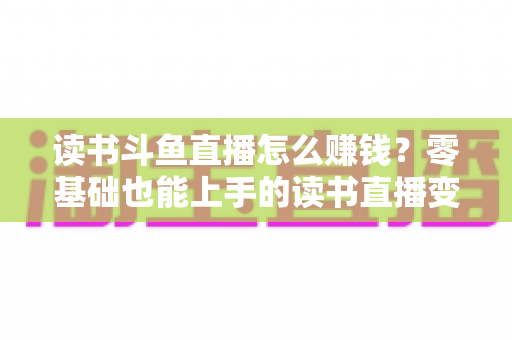 读书斗鱼直播怎么赚钱？零基础也能上手的读书直播变现全攻略