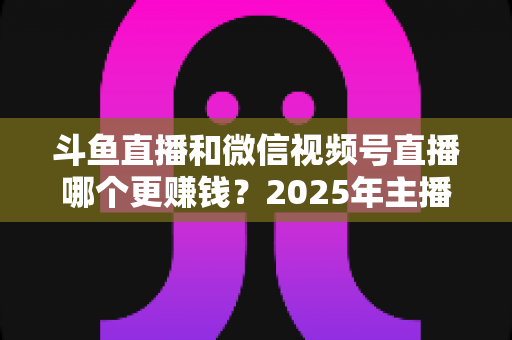 斗鱼直播和微信视频号直播哪个更赚钱?2025年主播收入全面对比分析与平台选择指南 斗鱼直播和微信视频号直播哪个更赚钱?2025年主播收入全面对比分析与平台选择指南