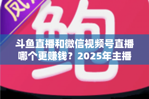 斗鱼直播和微信视频号直播哪个更赚钱？2025年主播收入全面对比分析与平台选择指南