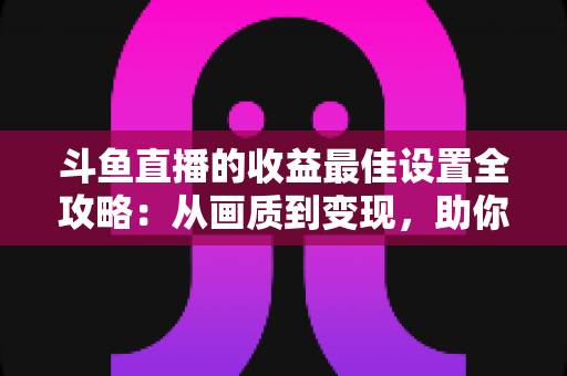 斗鱼直播的收益最佳设置全攻略:从画质到变现,助你轻松提升直播收入 斗鱼直播的收益最佳设置全攻略:从画质到变现,助你轻松提升直播收入