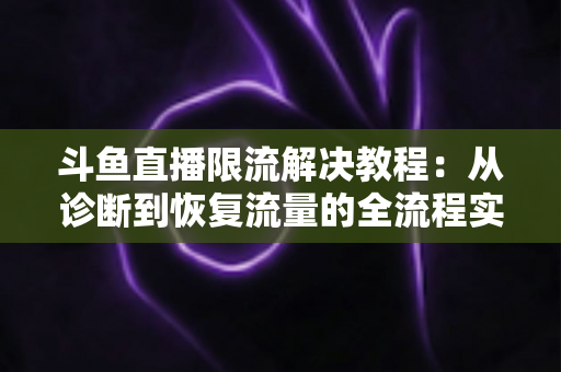 斗鱼直播限流解决教程：从诊断到恢复流量的全流程实战指南