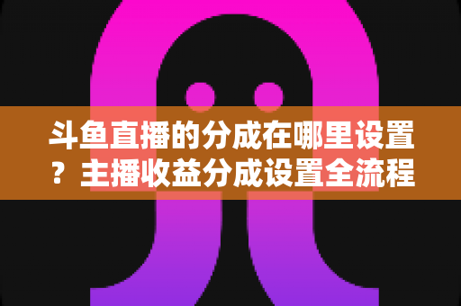 斗鱼直播的分成在哪里设置?主播收益分成设置全流程详解与优化指南 斗鱼直播的分成在哪里设置?主播收益分成设置全流程详解与优化指南