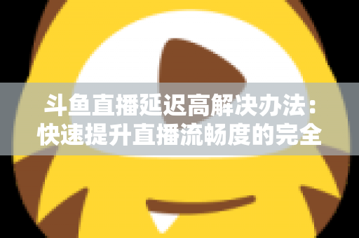斗鱼直播延迟高解决办法:快速提升直播流畅度的完全指南 斗鱼直播延迟高解决办法:快速提升直播流畅度的完全指南