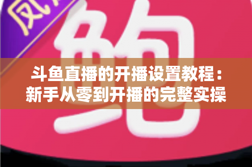 斗鱼直播的开播设置教程：新手从零到开播的完整实操指南
