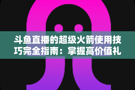 斗鱼直播的超级火箭使用技巧完全指南：掌握高价值礼物的正确打开方式，助你高效追星、主播快速冲榜