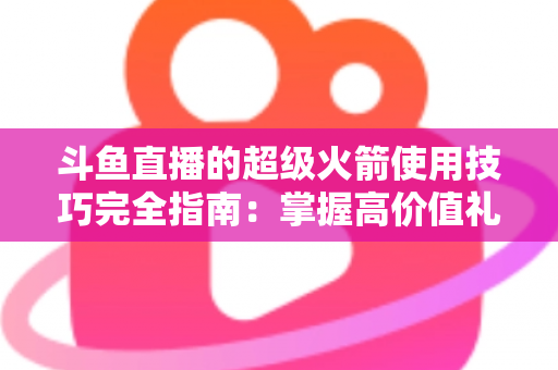 斗鱼直播的超级火箭使用技巧完全指南：掌握高价值礼物的正确打开方式，助你高效追星、主播快速冲榜