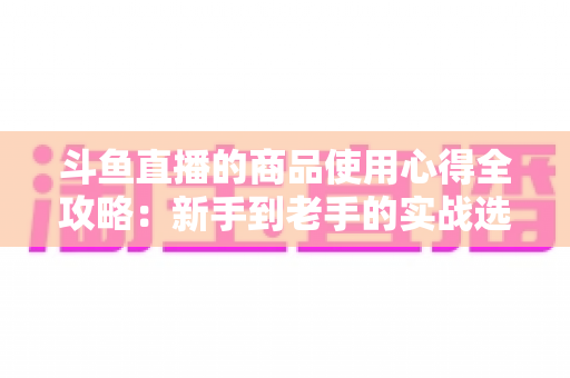斗鱼直播的商品使用心得全攻略:新手到老手的实战选购经验分享 斗鱼直播的商品使用心得全攻略:新手到老手的实战选购经验分享