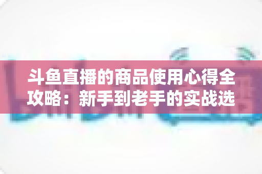 斗鱼直播的商品使用心得全攻略:新手到老手的实战选购经验分享 斗鱼直播的商品使用心得全攻略:新手到老手的实战选购经验分享