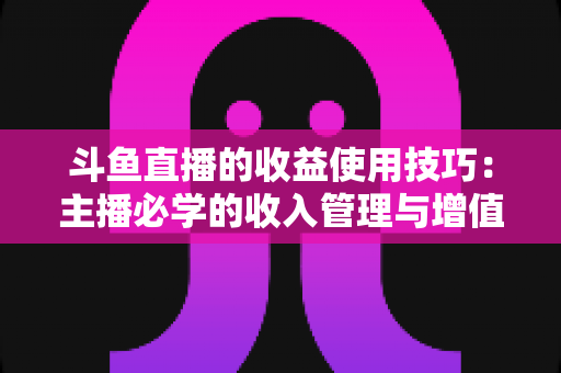 斗鱼直播的收益使用技巧：主播必学的收入管理与增值指南