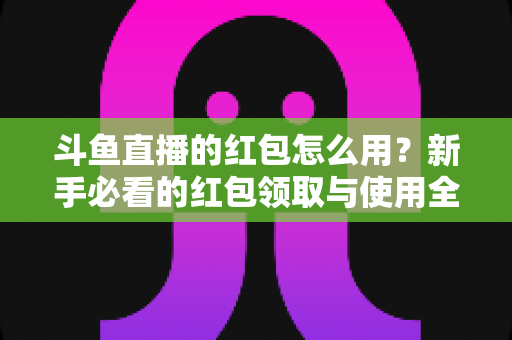 斗鱼直播的红包怎么用？新手必看的红包领取与使用全攻略