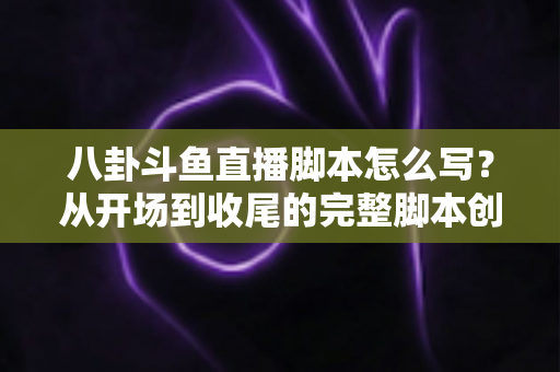 八卦斗鱼直播脚本怎么写？从开场到收尾的完整脚本创作实战指南