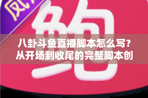 八卦斗鱼直播脚本怎么写？从开场到收尾的完整脚本创作实战指南